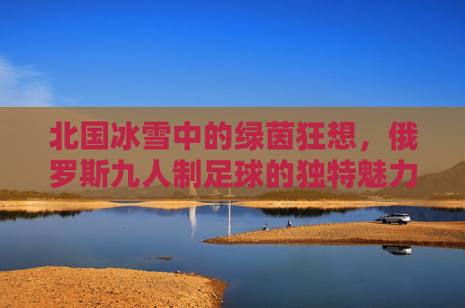 北国冰雪中的绿茵狂想,俄罗斯九人制足球的独特魅力