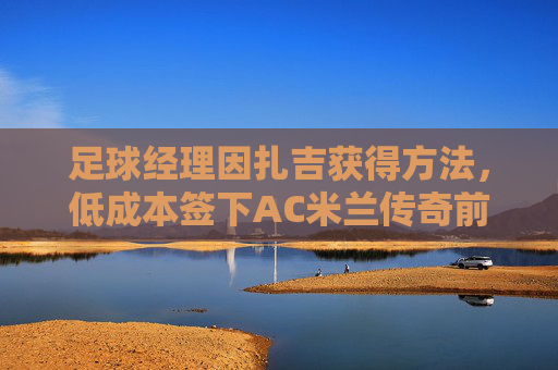 足球经理因扎吉获得方法,低成本签下AC米兰传奇前锋的终极指南