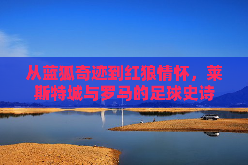 从蓝狐奇迹到红狼情怀,莱斯特城与罗马的足球史诗