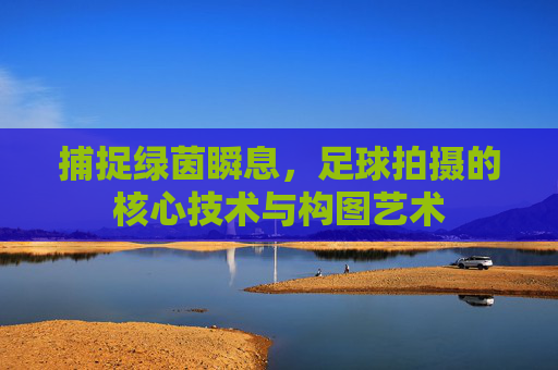 捕捉绿茵瞬息,足球拍摄的核心技术与构图艺术