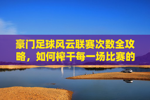 豪门足球风云联赛次数全攻略，如何榨干每一场比赛的价值？