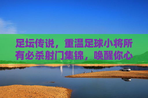 足坛传说,重温足球小将所有必杀射门集锦,唤醒你心中的热血