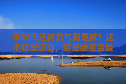 孕36周还有力气踢足球?这不仅是运动,更是给宝宝最好的胎教