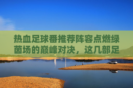 热血足球番推荐阵容点燃绿茵场的巅峰对决,这几部足球漫画你必须追!