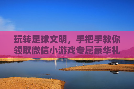 玩转足球文明,手把手教你领取微信小游戏专属豪华礼包,助你称霸绿茵场!