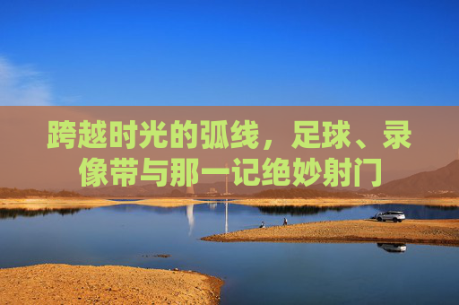 跨越时光的弧线,足球、录像带与那一记绝妙射门