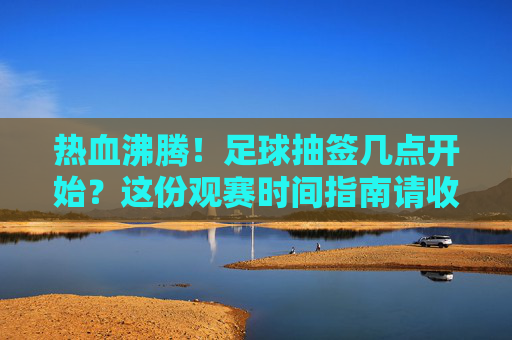 热血沸腾!足球抽签几点开始?这份观赛时间指南请收好