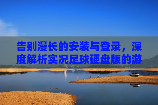 告别漫长的安装与登录,深度解析实况足球硬盘版的游戏体验与注意事项