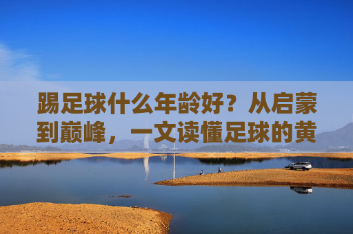 踢足球什么年龄好?从启蒙到巅峰,一文读懂足球的黄金期