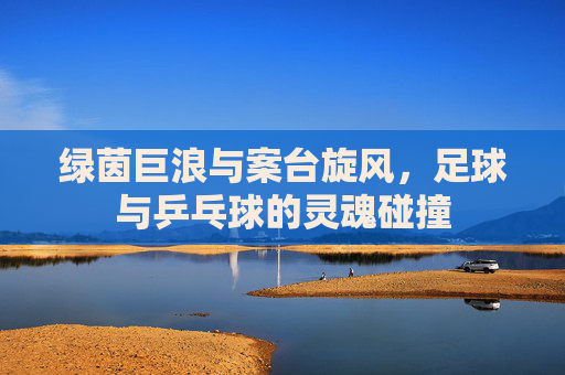 绿茵巨浪与案台旋风,足球与乒乓球的灵魂碰撞
