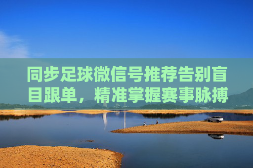同步足球微信号推荐告别盲目跟单,精准掌握赛事脉搏的必备指南