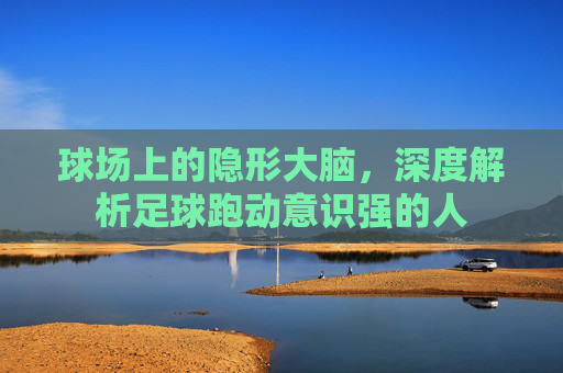 球场上的隐形大脑，深度解析足球跑动意识强的人