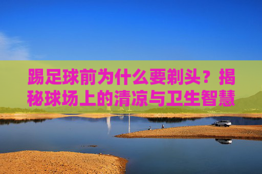 踢足球前为什么要剃头?揭秘球场上的清凉与卫生智慧