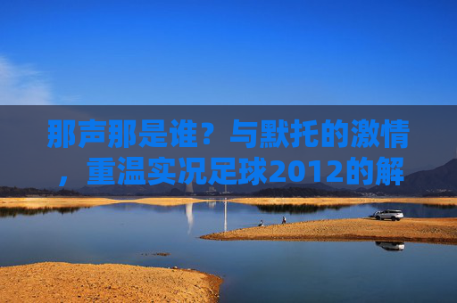 那声那是谁?与默托的激情,重温实况足球2012的解说黄金时代