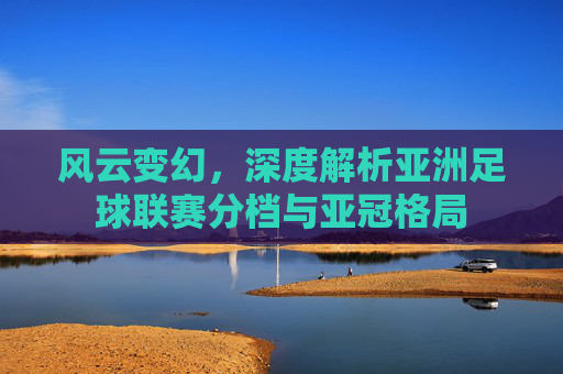 风云变幻,深度解析亚洲足球联赛分档与亚冠格局