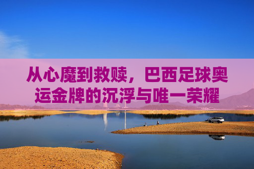 从心魔到救赎,巴西足球奥运金牌的沉浮与唯一荣耀