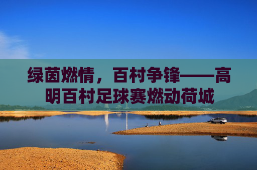 绿茵燃情,百村争锋——高明百村足球赛燃动荷城