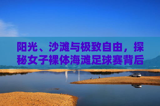 阳光、沙滩与极致自由，探秘女子裸体海滩足球赛背后的精神内核