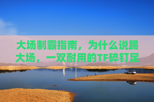 大场制霸指南,为什么说踢大场,一双耐用的TF碎钉足球鞋是标配?