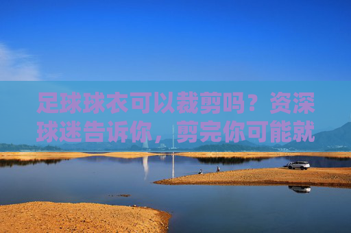 足球球衣可以裁剪吗?资深球迷告诉你,剪完你可能就废了一件球衣