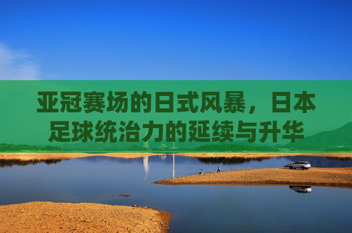 亚冠赛场的日式风暴,日本足球统治力的延续与升华