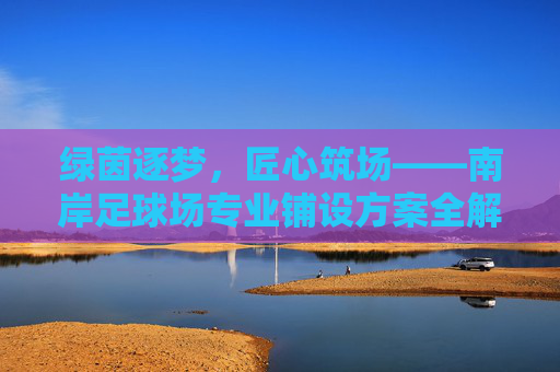 绿茵逐梦,匠心筑场——南岸足球场专业铺设方案全解析