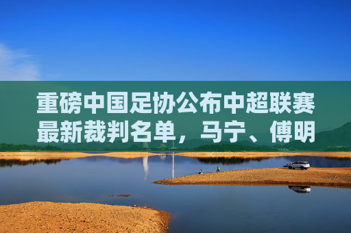 重磅中国足协公布中超联赛最新裁判名单,马宁、傅明领衔,执法阵容深度解析
