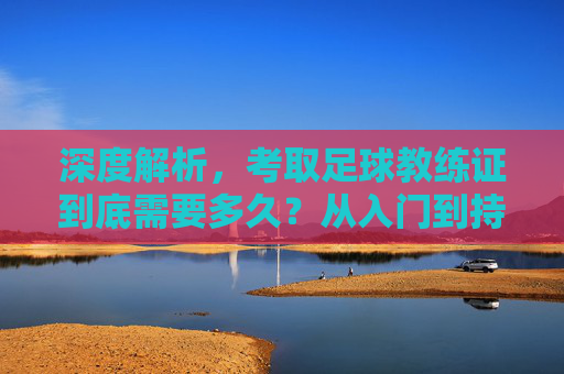 深度解析,考取足球教练证到底需要多久?从入门到持证的完整时间线
