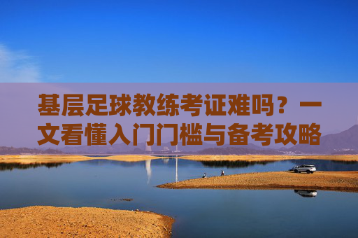 基层足球教练考证难吗?一文看懂入门门槛与备考攻略