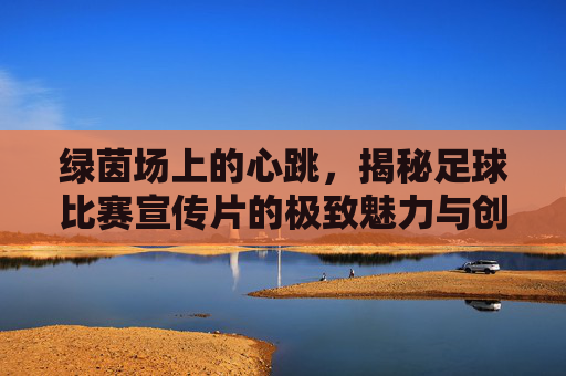 绿茵场上的心跳,揭秘足球比赛宣传片的极致魅力与创作哲学