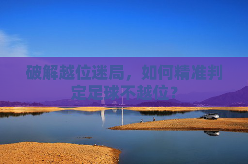 破解越位迷局,如何精准判定足球不越位?
