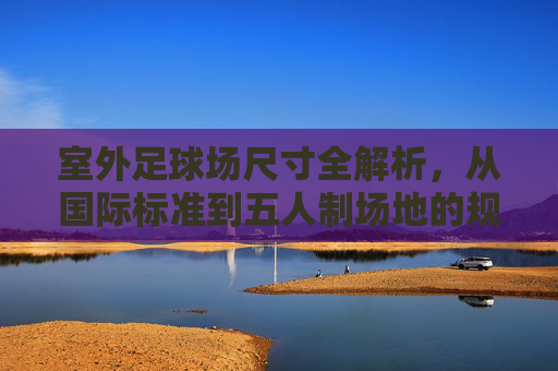 室外足球场尺寸全解析,从国际标准到五人制场地的规范指南