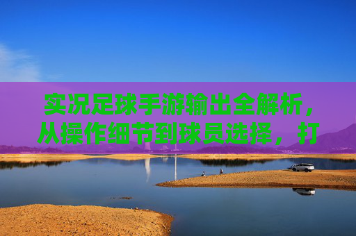 实况足球手游输出全解析,从操作细节到球员选择,打造你的进球机器
