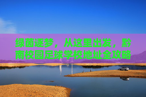 绿茵逐梦，从这里出发，黔南校园足球学校地址全攻略