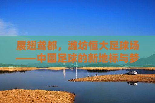 展翅鸢都,潍坊恒大足球场——中国足球的新地标与梦想