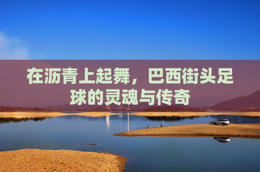 在沥青上起舞，巴西街头足球的灵魂与传奇