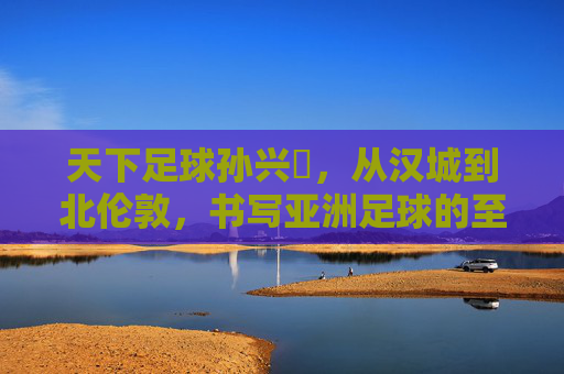 天下足球孙兴慜,从汉城到北伦敦,书写亚洲足球的至高荣光