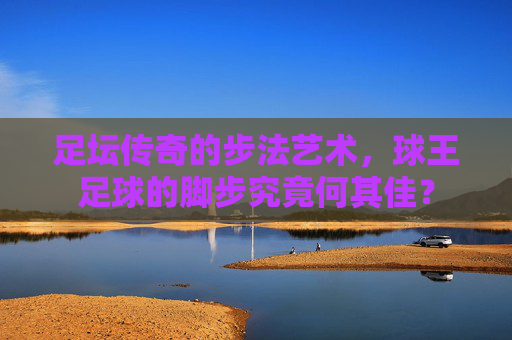 足坛传奇的步法艺术,球王足球的脚步究竟何其佳?