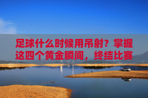 足球什么时候用吊射？掌握这四个黄金瞬间，终结比赛！