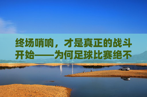 终场哨响，才是真正的战斗开始——为何足球比赛绝不能放松