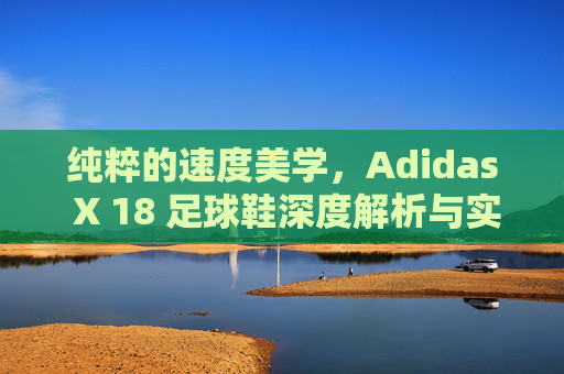 纯粹的速度美学，Adidas X 18 足球鞋深度解析与实战体验