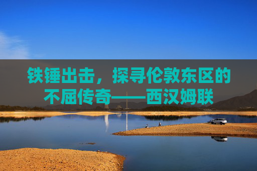 铁锤出击,探寻伦敦东区的不屈传奇——西汉姆联