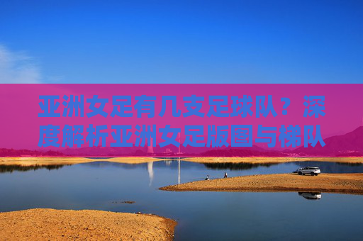 亚洲女足有几支足球队?深度解析亚洲女足版图与梯队构成