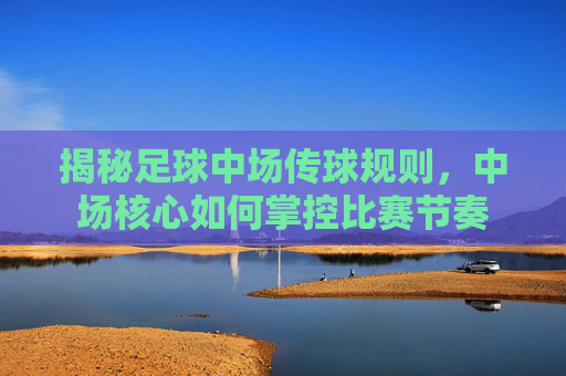 揭秘足球中场传球规则,中场核心如何掌控比赛节奏