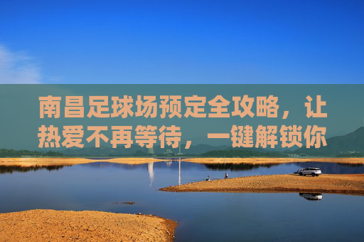 南昌足球场预定全攻略,让热爱不再等待,一键解锁你的绿茵时刻