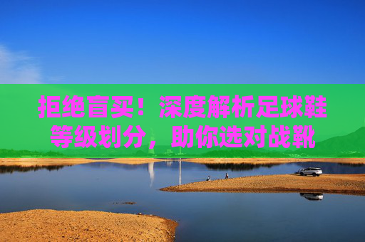 拒绝盲买!深度解析足球鞋等级划分,助你选对战靴
