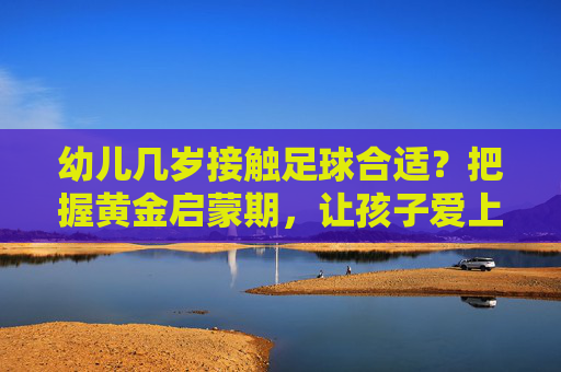幼儿几岁接触足球合适?把握黄金启蒙期,让孩子爱上运动