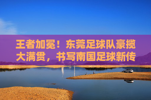 王者加冕!东莞足球队豪揽大满贯,书写南国足球新传奇