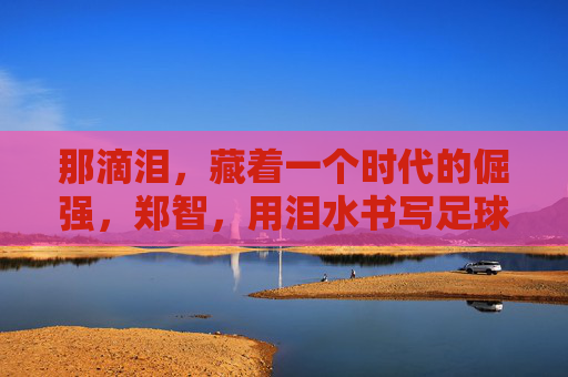 那滴泪,藏着一个时代的倔强,郑智,用泪水书写足球人生