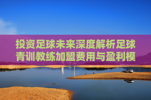 投资足球未来深度解析足球青训教练加盟费用与盈利模式
